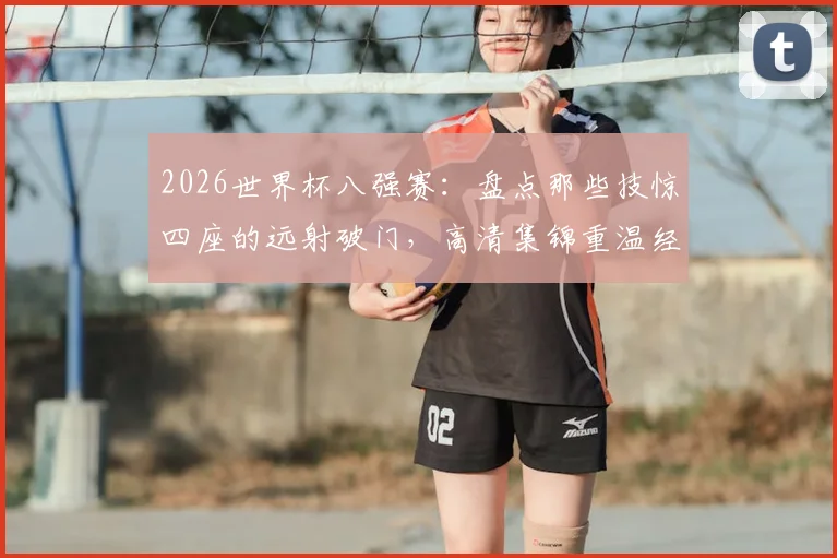 2026世界杯八强赛：盘点那些技惊四座的远射破门，高清集锦重温经典瞬间