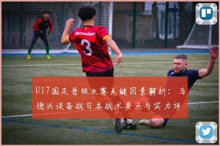 U17国足晋级决赛关键因素解析：马德兴谈备战日本战术要点与实力评估