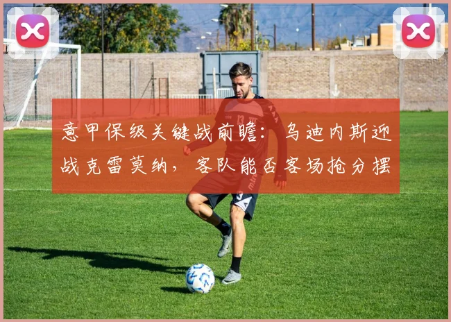 意甲保级关键战前瞻：乌迪内斯迎战克雷莫纳，客队能否客场抢分摆脱困境？