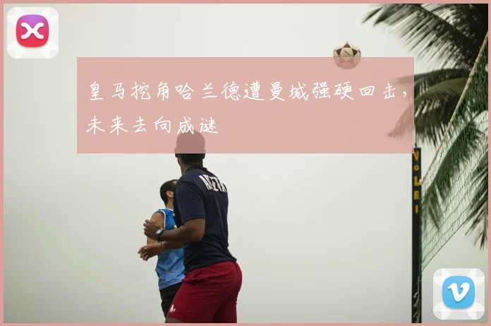 皇马挖角哈兰德遭曼城强硬回击，未来去向成谜