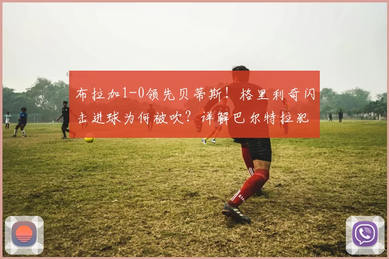 布拉加1-0领先贝蒂斯！格里利奇闪击进球为何被吹？详解巴尔特拉犯规瞬间与裁判判罚