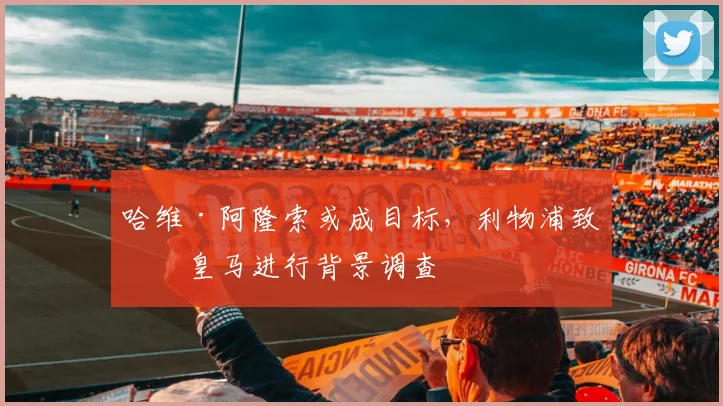 哈维·阿隆索或成目标，利物浦致电皇马进行背景调查