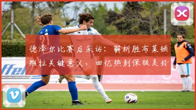 德泽尔比赛后采访：解析胜布莱顿维拉关键意义，回忆热刺保级美好时刻