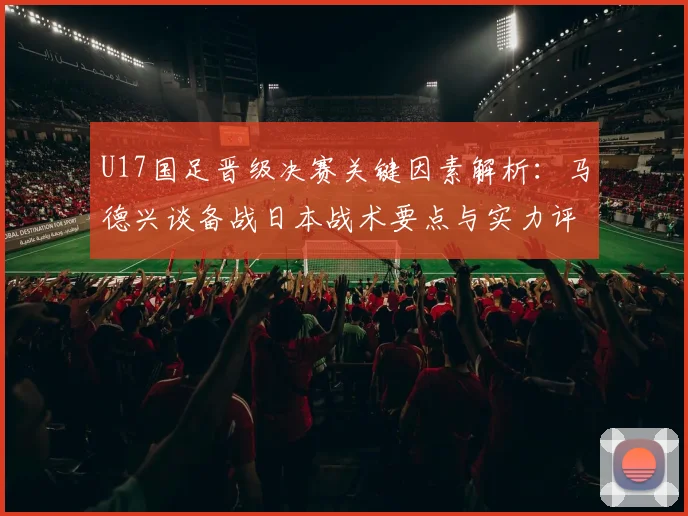U17国足晋级决赛关键因素解析：马德兴谈备战日本战术要点与实力评估