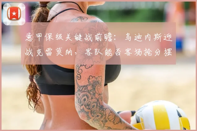 意甲保级关键战前瞻：乌迪内斯迎战克雷莫纳，客队能否客场抢分摆脱困境？