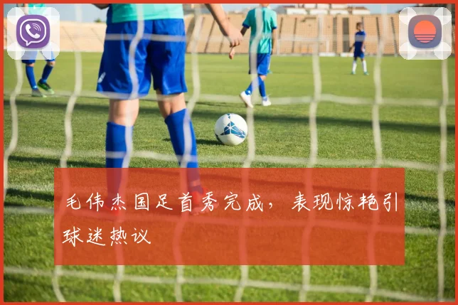 毛伟杰国足首秀完成，表现惊艳引球迷热议