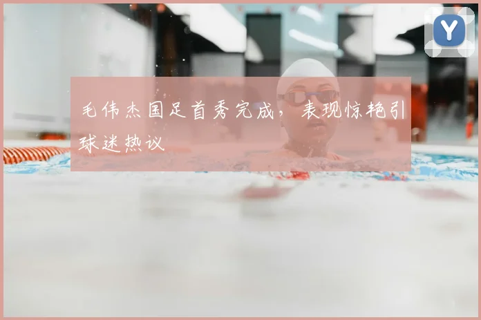 毛伟杰国足首秀完成，表现惊艳引球迷热议