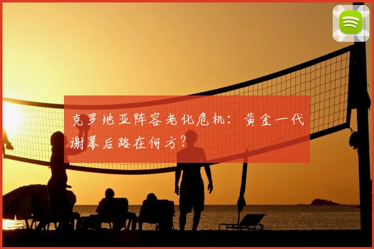 克罗地亚阵容老化危机:黄金一代谢幕后路在何方?