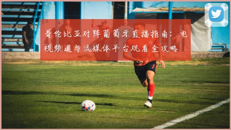 哥伦比亚对阵葡萄牙直播指南：电视频道与流媒体平台观看全攻略
