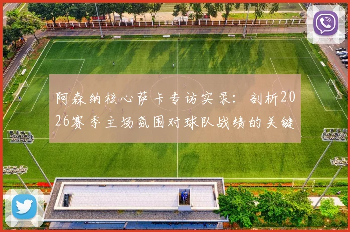 阿森纳核心萨卡专访实录：剖析2026赛季主场氛围对球队战绩的关键提振作用