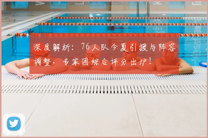 深度解析：76人队今夏引援与阵容调整，专家团综合评分出炉！