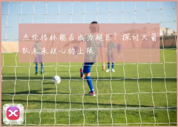 杰伦格林能否成为超巨？探讨火箭队未来核心的上限