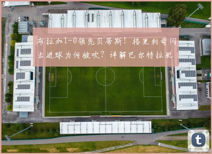 布拉加1-0领先贝蒂斯！格里利奇闪击进球为何被吹？详解巴尔特拉犯规瞬间与裁判判罚