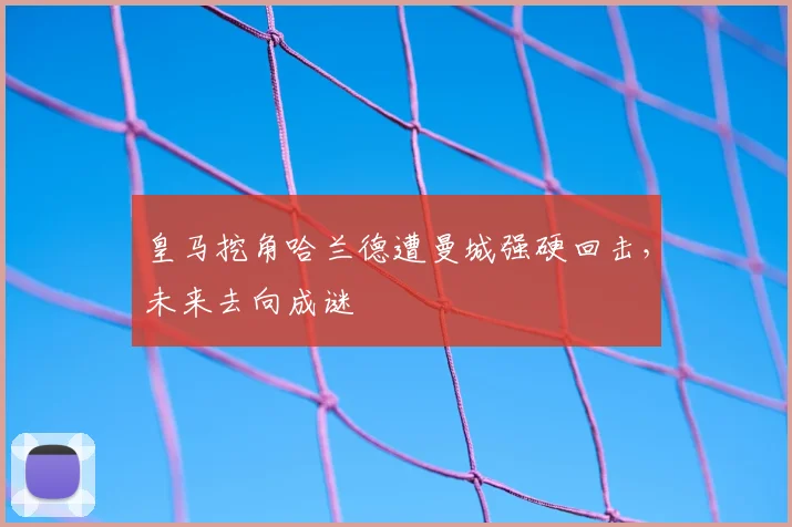 皇马挖角哈兰德遭曼城强硬回击，未来去向成谜