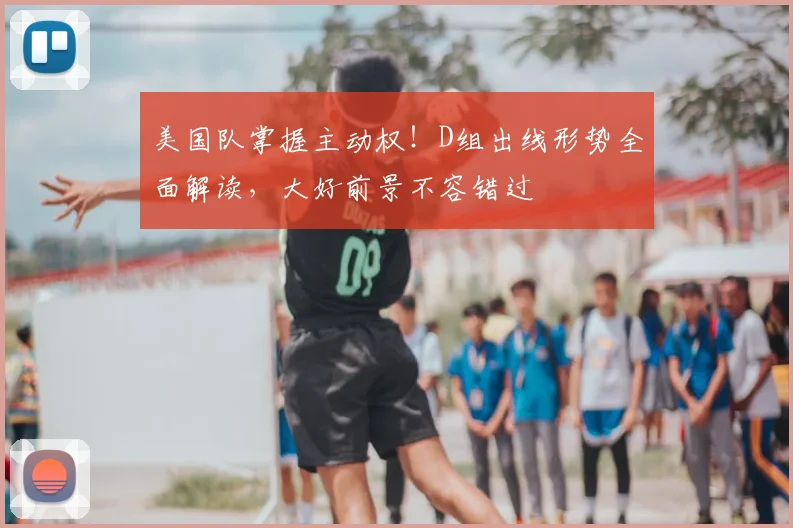 美国队掌握主动权！D组出线形势全面解读，大好前景不容错过