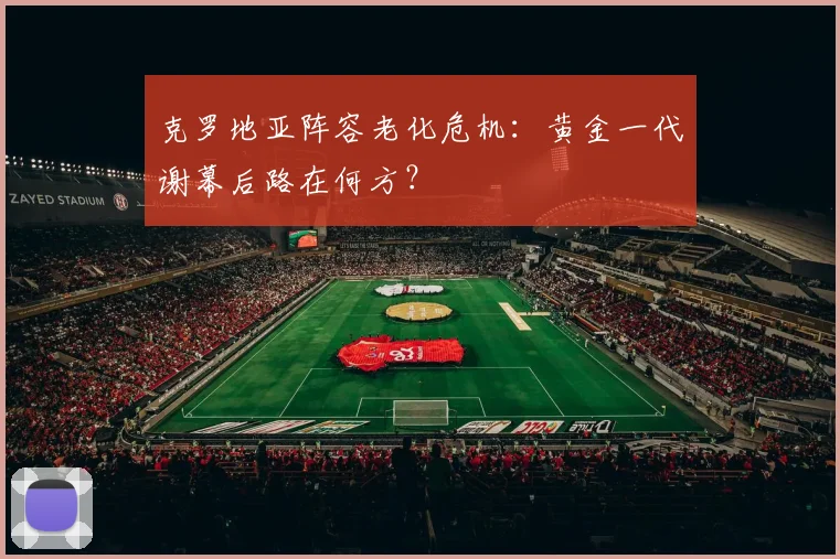 克罗地亚阵容老化危机：黄金一代谢幕后路在何方？