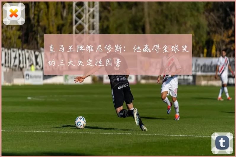 皇马王牌维尼修斯:他赢得金球奖的三大决定性因素
