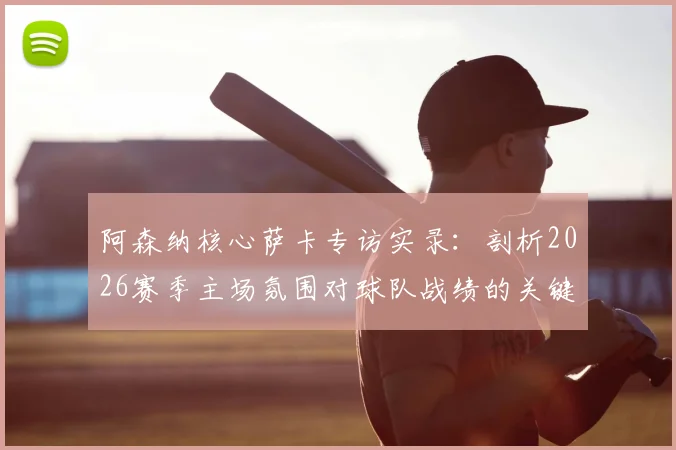 阿森纳核心萨卡专访实录：剖析2026赛季主场氛围对球队战绩的关键提振作用