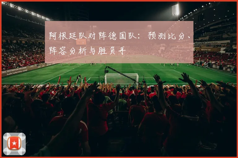 阿根廷队对阵德国队：预测比分、阵容分析与胜负手