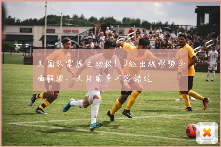 美国队掌握主动权！D组出线形势全面解读，大好前景不容错过