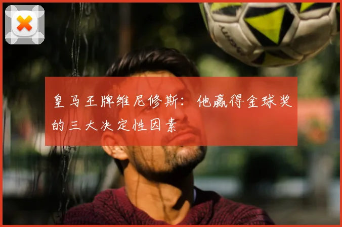 皇马王牌维尼修斯：他赢得金球奖的三大决定性因素